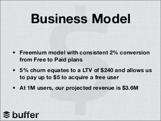 Business Model
• Freemium model with consistent 2% conversion
from Free to Paid plans
• 5% churn equates to a LTV of $240 and allows us
to pay up to $5 to acquire a free user
• At 1M users, our projected revenue is $3.6M
 