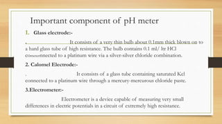 Important component of pH meter
1. Glass electrode:-
. It consists of a very thin bulb about 0.1mm thick blown on to
a hard glass tube of high resistance. The bulb contains 0.1 ml/ ltr HCl
cometernnected to a platinum wire via a silver-silver chloride combination.
2. Calomel Electrode:-
. It consists of a glass tube containing saturated Kcl
connected to a platinum wire through a mercury-mercurous chloride paste.
3.Electrometer:-
Electrometer is a device capable of measuring very small
differences in electric potentials in a circuit of extremely high resistance.
 