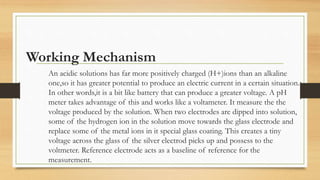 Working Mechanism
An acidic solutions has far more positively charged (H+)ions than an alkaline
one,so it has greater potential to produce an electric current in a certain situation.
In other words,it is a bit like battery that can produce a greater voltage. A pH
meter takes advantage of this and works like a voltameter. It measure the the
voltage produced by the solution. When two electrodes are dipped into solution,
some of the hydrogen ion in the solution move towards the glass electrode and
replace some of the metal ions in it special glass coating. This creates a tiny
voltage across the glass of the silver electrod picks up and possess to the
voltmeter. Reference electrode acts as a baseline of reference for the
measurement.
 