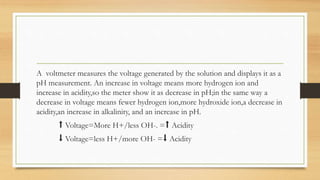 A voltmeter measures the voltage generated by the solution and displays it as a
pH measurement. An increase in voltage means more hydrogen ion and
increase in acidity,so the meter show it as decrease in pH;in the same way a
decrease in voltage means fewer hydrogen ion,more hydroxide ion,a decrease in
acidity,an increase in alkalinity, and an increase in pH.
⬆️ Voltage=More H+/less OH-. =⬆️ Acidity
⬇️ Voltage=less H+/more OH- =⬇️ Acidity
 