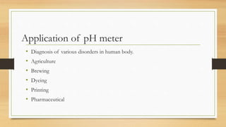 Application of pH meter
• Diagnosis of various disorders in human body.
• Agriculture
• Brewing
• Dyeing
• Printing
• Pharmaceutical
 