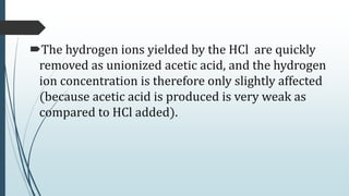 The hydrogen ions yielded by the HCl are quickly
removed as unionized acetic acid, and the hydrogen
ion concentration is therefore only slightly affected
(because acetic acid is produced is very weak as
compared to HCl added).
 