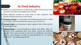 In Food Industry
 Buffers are used in foods to maintain the acidity of the food in order
to preserve the flavor and appearance of food.
 These additives usually are weak acids or their respective salts
already naturally present in some foods.
 Potassium Citrate is a antioxidant and buffering agent that is found
in a number of food products like cheese, jam, biscuits etc.
 Calcium Citrate is an important acidity regulator that is often used in
carbonated drinks.
 Sodium Citrate is used principally in James and jellies. They are
added to food containing citric acid which creates the buffering
solution. The weak acid and its salt exist in equilibrium and allows
them to resist change in acidity by generating the H+ or reacting
with the H+ and maintaining the pH.
 