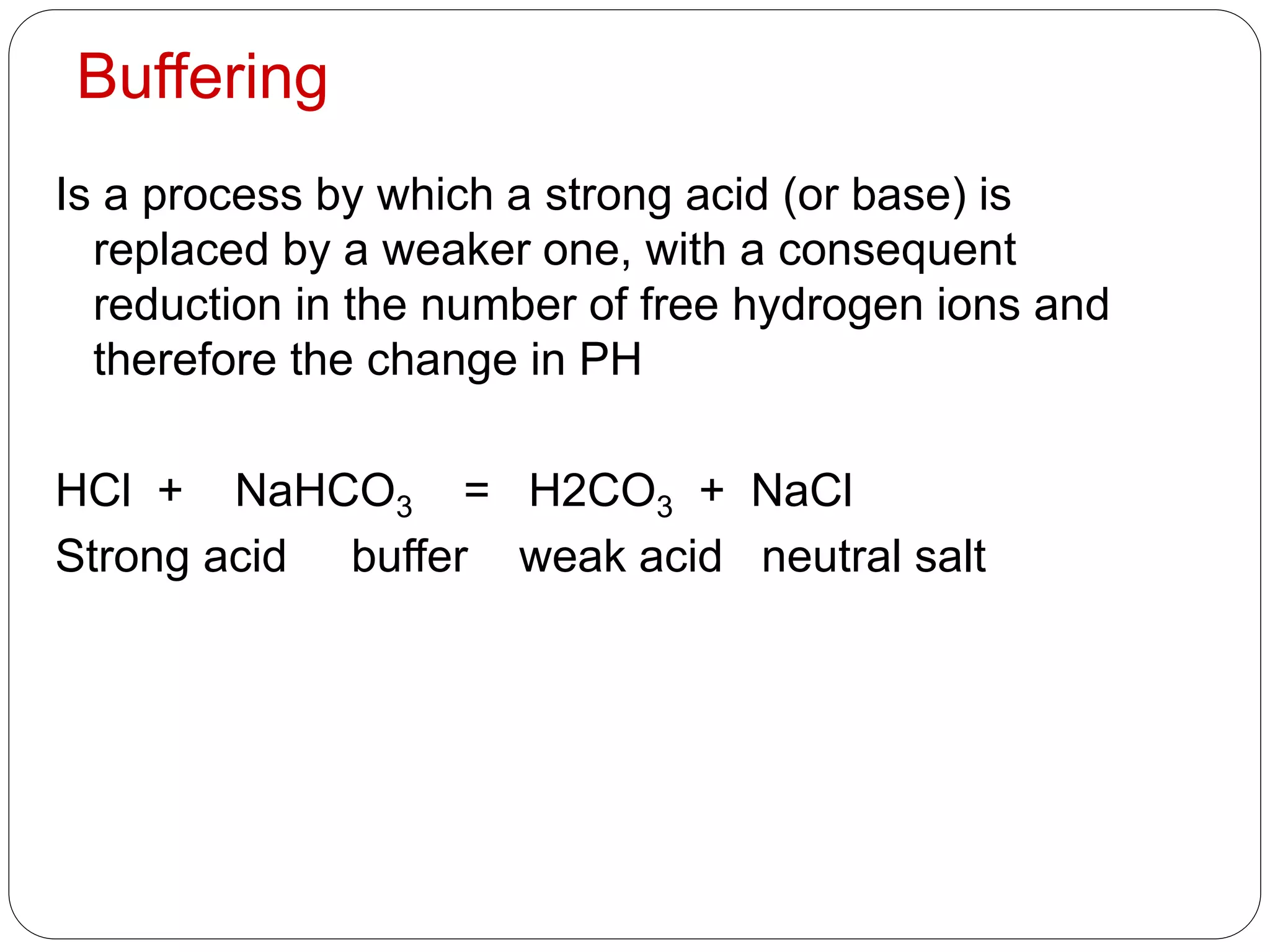 Buffering
Is a process by which a strong acid (or base) is
replaced by a weaker one, with a consequent
reduction in the number of free hydrogen ions and
therefore the change in PH
HCl + NaHCO3 = H2CO3 + NaCl
Strong acid buffer weak acid neutral salt
 