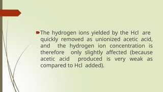 🠶The hydrogen ions yielded by the Hcl are
quickly removed as unionized acetic acid,
and the hydrogen ion concentration is
therefore only slightly affected (because
acetic acid produced is very weak as
compared to Hcl added).
 