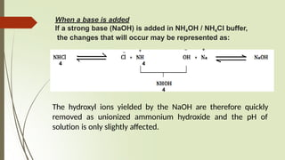 When a base is added
If a strong base (NaOH) is added in NH4OH / NH4Cl buffer,
the changes that will occur may be represented as:
4 4
4
The hydroxyl ions yielded by the NaOH are therefore quickly
removed as unionized ammonium hydroxide and the pH of
solution is only slightly affected.
+
_ +
_
 