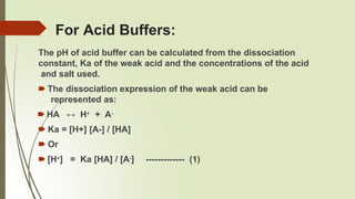 For Acid Buffers:
The pH of acid buffer can be calculated from the dissociation
constant, Ka of the weak acid and the concentrations of the acid
and salt used.
🠶 The dissociation expression of the weak acid can be
represented as:
🠶 HA ↔ H+ + A-
🠶 Ka = [H+] [A-] / [HA]
🠶 Or
🠶 [H+] = Ka [HA] / [A-] ------------- (1)
 