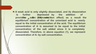 🠶 A weak acid is only slightly dissociated, and its dissociation
is further depressed by the addition of
the salt (XA) which
A-
provides ion (common ion effect) as a result the
equilibrium concentration of the unionized acid is nearly
equal to the initial concentration of the acid. The equilibrium
concentration of A- is assumed to be equal to the initial
concentration of the salt added since it is completely
dissociated. Therefore, in above equation (1), we represent
concentration of A- by salt concentration.
 