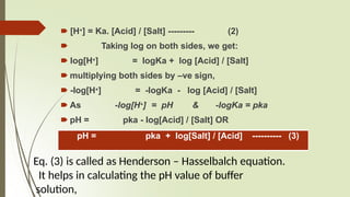 🠶 [H+] = Ka. [Acid] / [Salt] --------- (2)
🠶 Taking log on both sides, we get:
🠶 log[H+] = logKa + log [Acid] / [Salt]
🠶 multiplying both sides by –ve sign,
🠶 -log[H+] = -logKa - log [Acid] / [Salt]
🠶 As -log[H+] = pH & -logKa = pka
🠶 pH = pka - log[Acid] / [Salt] OR
pH = pka + log[Salt] / [Acid] ---------- (3)
Eq. (3) is called as Henderson – Hasselbalch equation.
It helps in calculating the pH value of buffer
solution,
 
