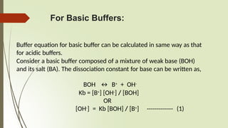 For Basic Buffers:
Buffer equation for basic buffer can be calculated in same way as that
for acidic buffers.
Consider a basic buffer composed of a mixture of weak base (BOH)
and its salt (BA). The dissociation constant for base can be written as,
BOH ↔ B+ + OH-
Kb = [B+] [OH-] / [BOH]
OR
[OH-] = Kb [BOH] / [B+] ------------- (1)
 