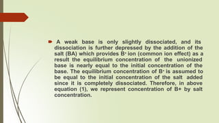 🠶 A weak base is only slightly dissociated, and its
dissociation is further depressed by the addition of the
salt (BA) which provides B+ ion (common ion effect) as a
result the equilibrium concentration of the unionized
base is nearly equal to the initial concentration of the
base. The equilibrium concentration of B+ is assumed to
be equal to the initial concentration of the salt added
since it is completely dissociated. Therefore, in above
equation (1), we represent concentration of B+ by salt
concentration.
 