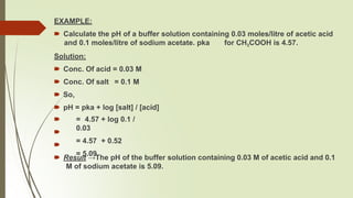 EXAMPLE:
🠶 Calculate the pH of a buffer solution containing 0.03 moles/litre of acetic acid
and 0.1 moles/litre of sodium acetate. pka for CH3COOH is 4.57.
Solution:
🠶 Conc. Of acid = 0.03 M
🠶 Conc. Of salt = 0.1 M
🠶 So,
🠶 pH = pka + log [salt] / [acid]
🠶
🠶
🠶
= 4.57 + log 0.1 /
0.03
= 4.57 + 0.52
= 5.09
🠶 Result →The pH of the buffer solution containing 0.03 M of acetic acid and 0.1
M of sodium acetate is 5.09.
 