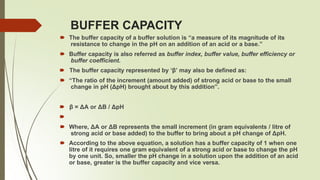 BUFFER CAPACITY
🠶 The buffer capacity of a buffer solution is “a measure of its magnitude of its
resistance to change in the pH on an addition of an acid or a base.”
🠶 Buffer capacity is also referred as buffer index, buffer value, buffer efficiency or
buffer coefficient.
🠶 The buffer capacity represented by ‘β’ may also be defined as:
🠶 “The ratio of the increment (amount added) of strong acid or base to the small
change in pH (ΔpH) brought about by this addition”.
🠶 β = ΔA or ΔB / ΔpH
🠶
🠶 Where, ΔA or ΔB represents the small increment (in gram equivalents / litre of
strong acid or base added) to the buffer to bring about a pH change of ΔpH.
🠶 According to the above equation, a solution has a buffer capacity of 1 when one
litre of it requires one gram equivalent of a strong acid or base to change the pH
by one unit. So, smaller the pH change in a solution upon the addition of an acid
or base, greater is the buffer capacity and vice versa.
 