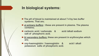 In biological systems:
🠶 The pH of blood is maintained at about 7.4 by two buffer
systems. That are;
🠶 a) primary buffers : these are present in plasma. The plasma
contains;
🠶 carbonic acid / carbonate & acid /alkali sodium
salt of phosphoric acid.
🠶 b) secondary buffers: these are present in erythrocytes which
are;
🠶 oxy-haemoglobin / haemoglobin & acid / alkali
potassium salts of phosphoric acid.
 