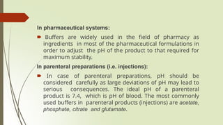 In pharmaceutical systems:
🠶 Buffers are widely used in the field of pharmacy as
ingredients in most of the pharmaceutical formulations in
order to adjust the pH of the product to that required for
maximum stability.
In parenteral preparations (i.e. injections):
🠶 In case of parenteral preparations, pH should be
considered carefully as large deviations of pH may lead to
serious consequences. The ideal pH of a parenteral
product is 7.4, which is pH of blood. The most commonly
used buffers in parenteral products (injections) are acetate,
phosphate, citrate and glutamate.
 