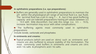 In ophthalmic preparations (i.e. eye preparations):
🠶 Buffers are generally used in ophthalmic preparations to maintain the
pH within the physiological pH range of lacrimal fluid (i.e. eye fluid).
The lacrimal fluid has a pH in rang 7 – 8 , but it has good buffering
capacity and can tolerate preparations having pH values between 3.5
– 10.5 with little discomfort. Out side this range (i.e. 3.5 – 10.5),
increase lacrimation may occur with other complications.
🠶 The buffering agents most commonly used in ophthalmic
preparations
include borate, carbonate and phosphates.
In ointments and creams:
🠶 Topical products (which are used on skins) such as ointments and
creams are also buffered to ensure stability of the formulation. The
most commonly used buffers in ointments and creams are citric
acid / its salts & phosphoric acid / its salts.
 