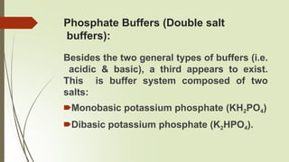 Phosphate Buffers (Double salt
buffers):
Besides the two general types of buffers (i.e.
acidic & basic), a third appears to exist.
This is buffer system composed of two
salts:
🠶Monobasic potassium phosphate (KH2PO4)
🠶Dibasic potassium phosphate (K2HPO4).
 