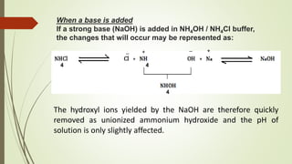When a base is added
If a strong base (NaOH) is added in NH4OH / NH4Cl buffer,
the changes that will occur may be represented as:
4 4
4
The hydroxyl ions yielded by the NaOH are therefore quickly
removed as unionized ammonium hydroxide and the pH of
solution is only slightly affected.
+
_ +_
 