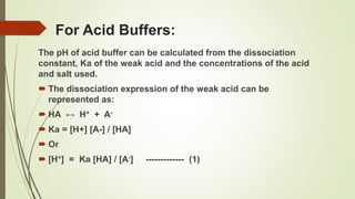 For Acid Buffers:
The pH of acid buffer can be calculated from the dissociation
constant, Ka of the weak acid and the concentrations of the acid
and salt used.
 The dissociation expression of the weak acid can be
represented as:
 HA ↔ H+ + A-
 Ka = [H+] [A-] / [HA]
 Or
 [H+] = Ka [HA] / [A-] ------------- (1)
 