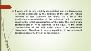  A weak acid is only slightly dissociated, and its dissociation
is further depressed by the addition of the salt (XA) which
provides A- ion (common ion effect) as a result the
equilibrium concentration of the unionized acid is nearly
equal to the initial concentration of the acid. The equilibrium
concentration of A- is assumed to be equal to the initial
concentration of the salt added since it is completely
dissociated. Therefore, in above equation (1), we represent
concentration of A- by salt concentration.
 