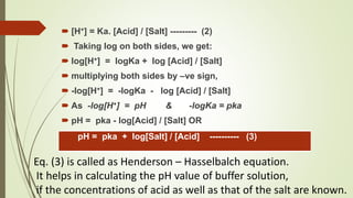  [H+] = Ka. [Acid] / [Salt] --------- (2)
 Taking log on both sides, we get:
 log[H+] = logKa + log [Acid] / [Salt]
 multiplying both sides by –ve sign,
 -log[H+] = -logKa - log [Acid] / [Salt]
 As -log[H+] = pH & -logKa = pka
 pH = pka - log[Acid] / [Salt] OR
pH = pka + log[Salt] / [Acid] ---------- (3)
Eq. (3) is called as Henderson – Hasselbalch equation.
It helps in calculating the pH value of buffer solution,
if the concentrations of acid as well as that of the salt are known.
 