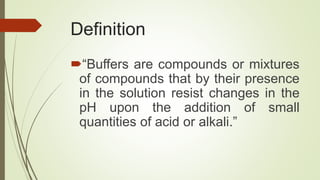 Definition
“Buffers are compounds or mixtures
of compounds that by their presence
in the solution resist changes in the
pH upon the addition of small
quantities of acid or alkali.”
 