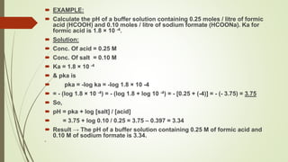  EXAMPLE:
 Calculate the pH of a buffer solution containing 0.25 moles / litre of formic
acid (HCOOH) and 0.10 moles / litre of sodium formate (HCOONa). Ka for
formic acid is 1.8 × 10 -4.
 Solution:
 Conc. Of acid = 0.25 M
 Conc. Of salt = 0.10 M
 Ka = 1.8 × 10 -4
 & pka is
 pka = -log ka = -log 1.8 × 10 -4
 = - (log 1.8 × 10 -4) = - (log 1.8 + log 10 -4) = - [0.25 + (-4)] = - (- 3.75) = 3.75
 So,
 pH = pka + log [salt] / [acid]
 = 3.75 + log 0.10 / 0.25 = 3.75 – 0.397 = 3.34
 Result → The pH of a buffer solution containing 0.25 M of formic acid and
0.10 M of sodium formate is 3.34.

 