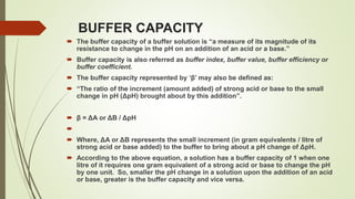 BUFFER CAPACITY
 The buffer capacity of a buffer solution is “a measure of its magnitude of its
resistance to change in the pH on an addition of an acid or a base.”
 Buffer capacity is also referred as buffer index, buffer value, buffer efficiency or
buffer coefficient.
 The buffer capacity represented by ‘β’ may also be defined as:
 “The ratio of the increment (amount added) of strong acid or base to the small
change in pH (ΔpH) brought about by this addition”.
 β = ΔA or ΔB / ΔpH

 Where, ΔA or ΔB represents the small increment (in gram equivalents / litre of
strong acid or base added) to the buffer to bring about a pH change of ΔpH.
 According to the above equation, a solution has a buffer capacity of 1 when one
litre of it requires one gram equivalent of a strong acid or base to change the pH
by one unit. So, smaller the pH change in a solution upon the addition of an acid
or base, greater is the buffer capacity and vice versa.
 