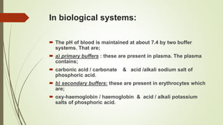 In biological systems:
 The pH of blood is maintained at about 7.4 by two buffer
systems. That are;
 a) primary buffers : these are present in plasma. The plasma
contains;
 carbonic acid / carbonate & acid /alkali sodium salt of
phosphoric acid.
 b) secondary buffers: these are present in erythrocytes which
are;
 oxy-haemoglobin / haemoglobin & acid / alkali potassium
salts of phosphoric acid.
 