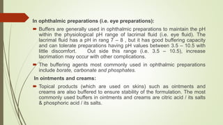 In ophthalmic preparations (i.e. eye preparations):
 Buffers are generally used in ophthalmic preparations to maintain the pH
within the physiological pH range of lacrimal fluid (i.e. eye fluid). The
lacrimal fluid has a pH in rang 7 – 8 , but it has good buffering capacity
and can tolerate preparations having pH values between 3.5 – 10.5 with
little discomfort. Out side this range (i.e. 3.5 – 10.5), increase
lacrimation may occur with other complications.
 The buffering agents most commonly used in ophthalmic preparations
include borate, carbonate and phosphates.
In ointments and creams:
 Topical products (which are used on skins) such as ointments and
creams are also buffered to ensure stability of the formulation. The most
commonly used buffers in ointments and creams are citric acid / its salts
& phosphoric acid / its salts.
 