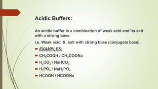 Acidic Buffers:
An acidic buffer is a combination of weak acid and its salt
with a strong base.
i.e. Weak acid & salt with strong base (conjugate base).
 EXAMPLES:
 CH3COOH / CH3COONa
 H2CO3 / NaHCO3
 H3PO4 / NaH2PO4
 HCOOH / HCOONa
 