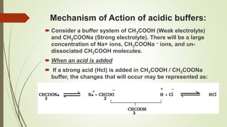 Mechanism of Action of acidic buffers:
 Consider a buffer system of CH3COOH (Weak electrolyte)
and CH3COONa (Strong electrolyte). There will be a large
concentration of Na+ ions, CH3COONa – ions, and un-
dissociated CH3COOH molecules.
 When an acid is added
 If a strong acid (Hcl) is added in CH3COOH / CH3COONa
buffer, the changes that will occur may be represented as:
3 3
3
+
_ + _
 