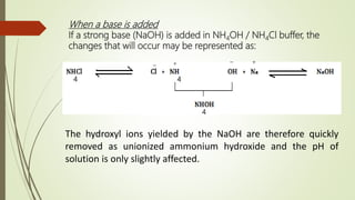 When a base is added
If a strong base (NaOH) is added in NH4OH / NH4Cl buffer, the
changes that will occur may be represented as:
4 4
4
The hydroxyl ions yielded by the NaOH are therefore quickly
removed as unionized ammonium hydroxide and the pH of
solution is only slightly affected.
+
_ +_
 