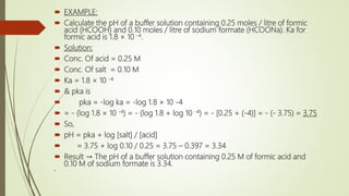  EXAMPLE:
 Calculate the pH of a buffer solution containing 0.25 moles / litre of formic
acid (HCOOH) and 0.10 moles / litre of sodium formate (HCOONa). Ka for
formic acid is 1.8 × 10 -4.
 Solution:
 Conc. Of acid = 0.25 M
 Conc. Of salt = 0.10 M
 Ka = 1.8 × 10 -4
 & pka is
 pka = -log ka = -log 1.8 × 10 -4
 = - (log 1.8 × 10 -4) = - (log 1.8 + log 10 -4) = - [0.25 + (-4)] = - (- 3.75) = 3.75
 So,
 pH = pka + log [salt] / [acid]
 = 3.75 + log 0.10 / 0.25 = 3.75 – 0.397 = 3.34
 Result → The pH of a buffer solution containing 0.25 M of formic acid and
0.10 M of sodium formate is 3.34.

 