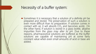 Necessity of a buffer system:
 Sometimes it is necessary that a solution of a definite pH be
prepared and stored. The preservation of such a solution is
even more difficult than its preparation. If solution comes in
contact with air, it will absorb CO2 and becomes acidic. On
the other hand, if solution is stored in a glass bottle, alkaline
impurities from the glass may alter its pH. Due to these
reasons, pharmaceutical solutions are buffered as the buffer
solutions are capable of maintaining pH at some fairly
constant value when even small amounts of acid or base are
added.
 