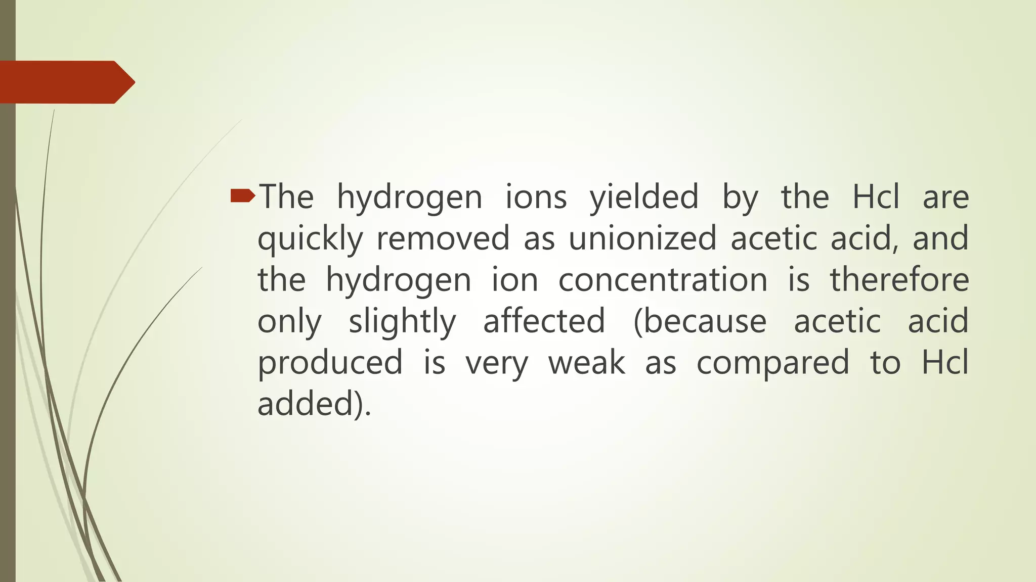 The hydrogen ions yielded by the Hcl are
quickly removed as unionized acetic acid, and
the hydrogen ion concentration is therefore
only slightly affected (because acetic acid
produced is very weak as compared to Hcl
added).
 