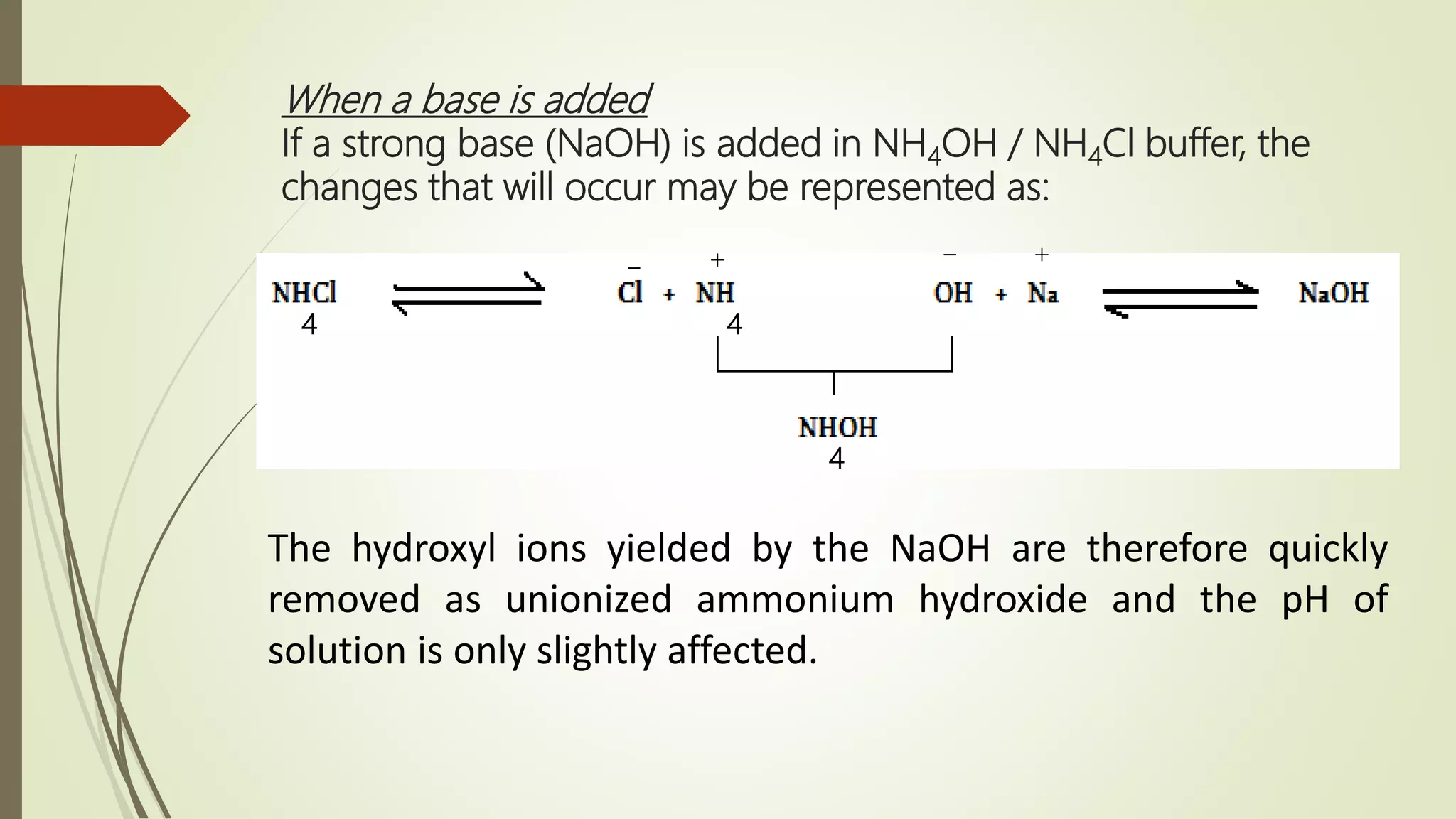 When a base is added
If a strong base (NaOH) is added in NH4OH / NH4Cl buffer, the
changes that will occur may be represented as:
4 4
4
The hydroxyl ions yielded by the NaOH are therefore quickly
removed as unionized ammonium hydroxide and the pH of
solution is only slightly affected.
+
_ +
_
 