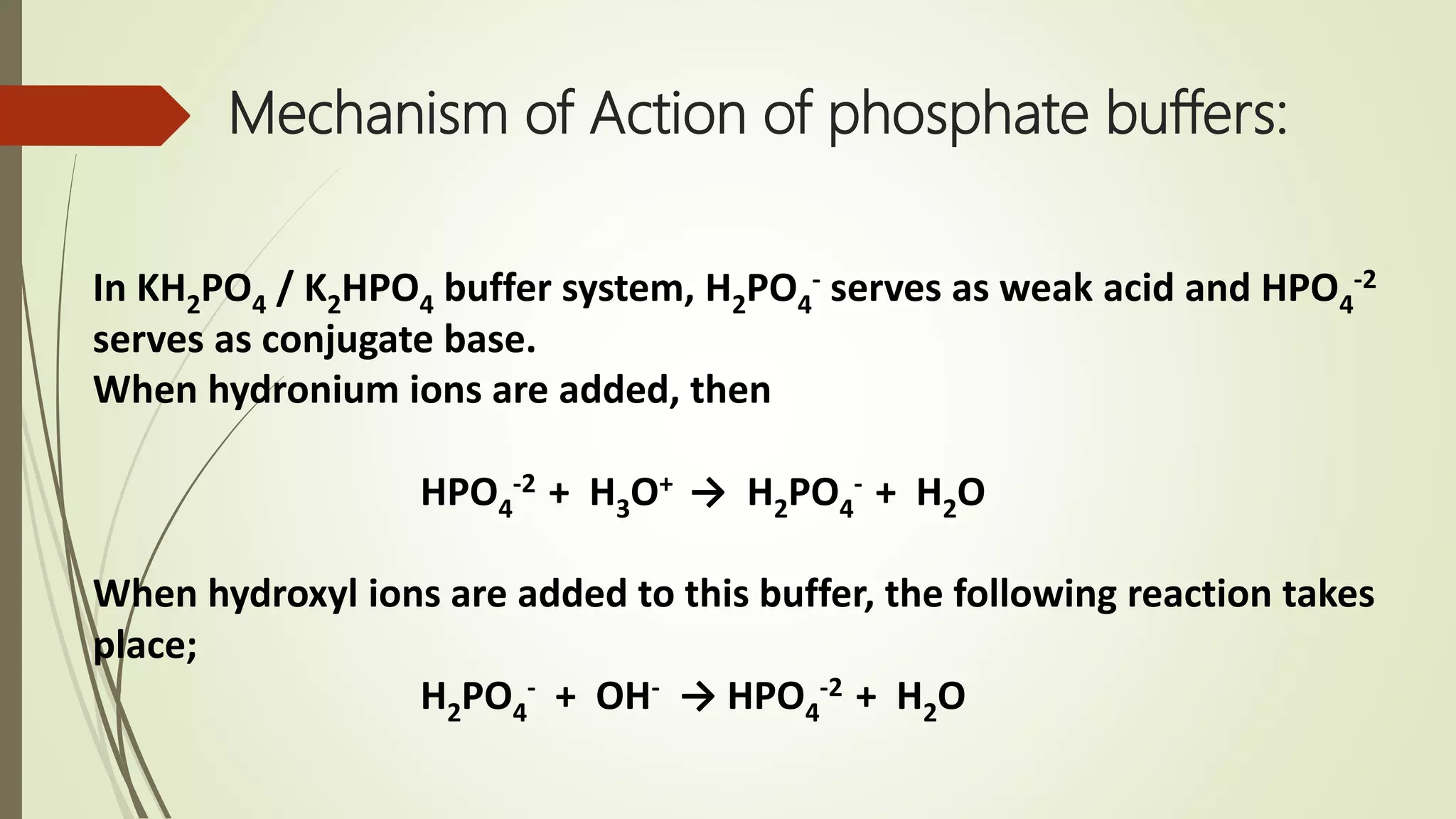 Mechanism of Action of phosphate buffers:
In KH2PO4 / K2HPO4 buffer system, H2PO4
- serves as weak acid and HPO4
-2
serves as conjugate base.
When hydronium ions are added, then
HPO4
-2 + H3O+ → H2PO4
- + H2O
When hydroxyl ions are added to this buffer, the following reaction takes
place;
H2PO4
- + OH- → HPO4
-2 + H2O
 