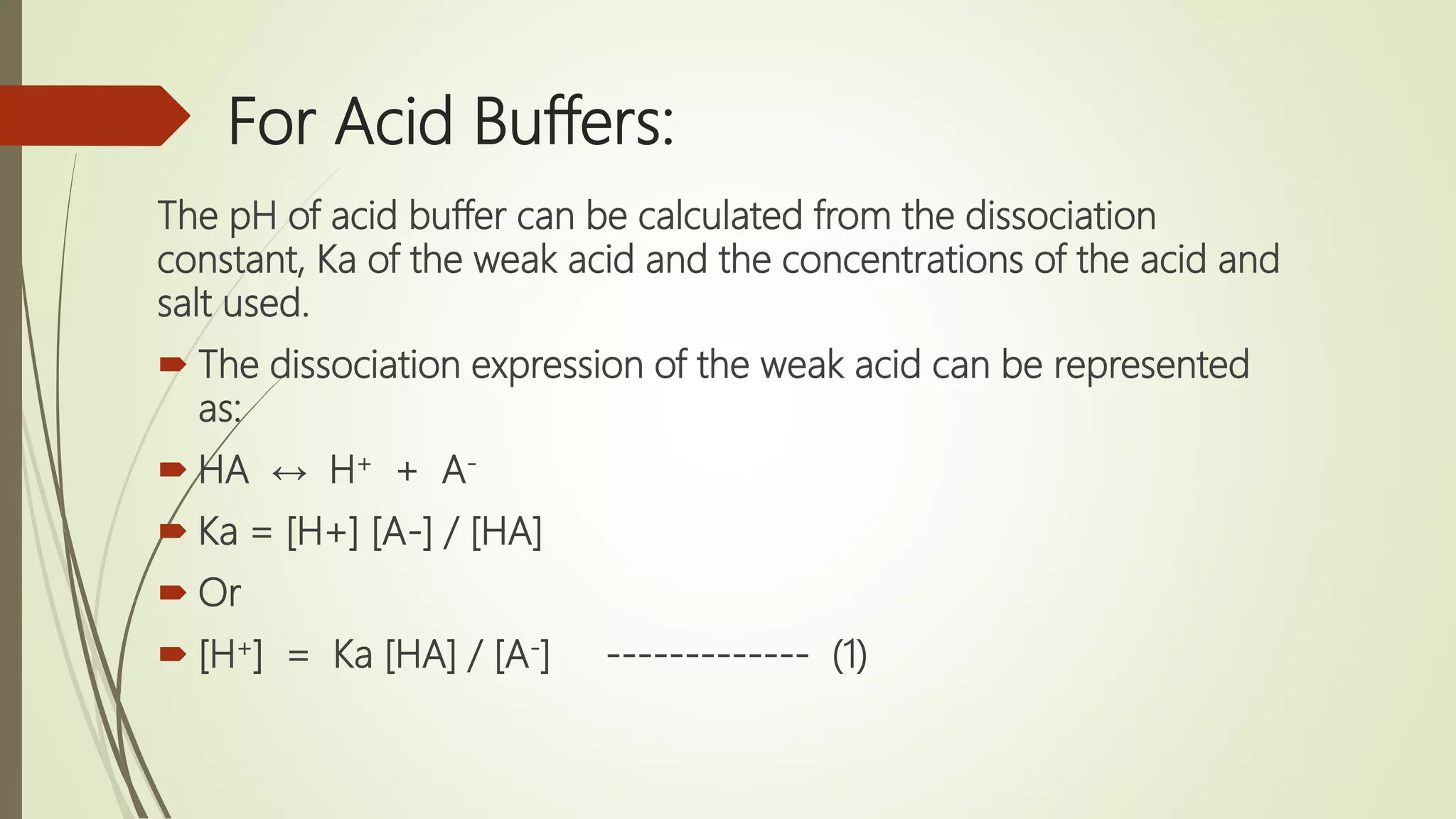 For Acid Buffers:
The pH of acid buffer can be calculated from the dissociation
constant, Ka of the weak acid and the concentrations of the acid and
salt used.
 The dissociation expression of the weak acid can be represented
as:
 HA ↔ H+ + A-
 Ka = [H+] [A-] / [HA]
 Or
 [H+] = Ka [HA] / [A-] ------------- (1)
 
