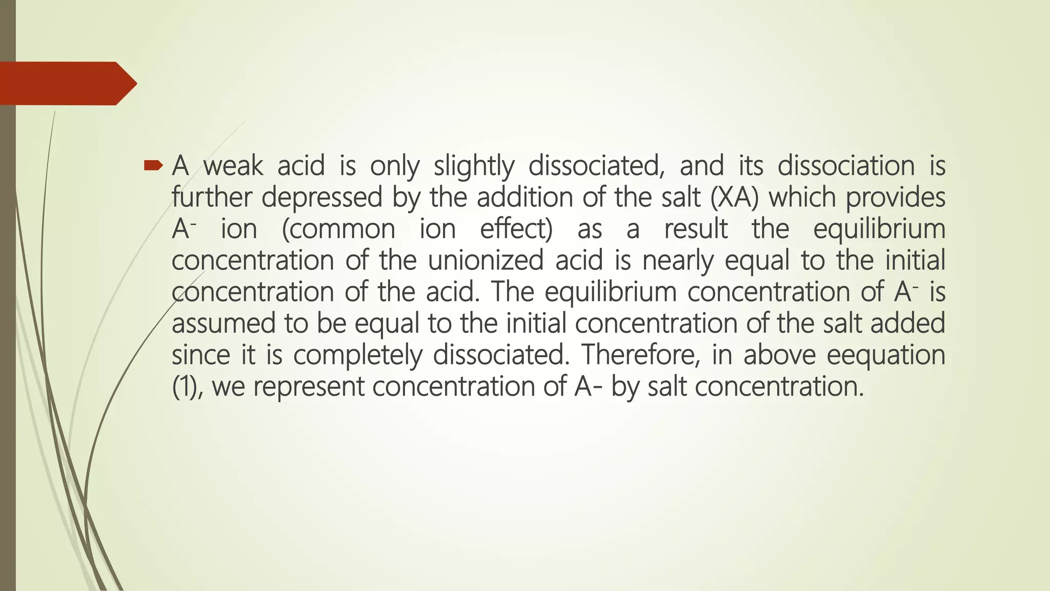  A weak acid is only slightly dissociated, and its dissociation is
further depressed by the addition of the salt (XA) which provides
A- ion (common ion effect) as a result the equilibrium
concentration of the unionized acid is nearly equal to the initial
concentration of the acid. The equilibrium concentration of A- is
assumed to be equal to the initial concentration of the salt added
since it is completely dissociated. Therefore, in above eequation
(1), we represent concentration of A- by salt concentration.
 