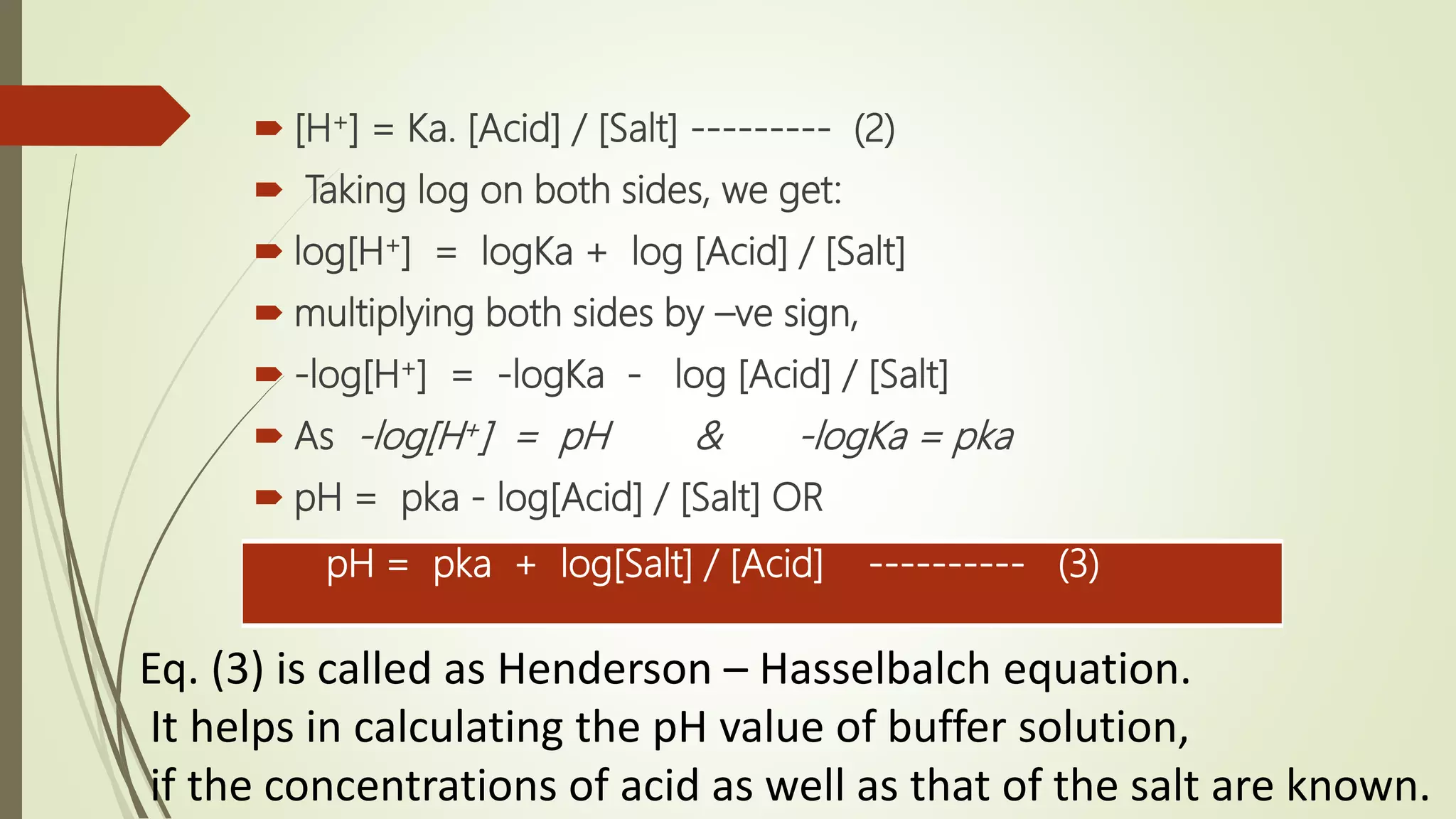  [H+] = Ka. [Acid] / [Salt] --------- (2)
 Taking log on both sides, we get:
 log[H+] = logKa + log [Acid] / [Salt]
 multiplying both sides by –ve sign,
 -log[H+] = -logKa - log [Acid] / [Salt]
 As -log[H+] = pH & -logKa = pka
 pH = pka - log[Acid] / [Salt] OR
pH = pka + log[Salt] / [Acid] ---------- (3)
Eq. (3) is called as Henderson – Hasselbalch equation.
It helps in calculating the pH value of buffer solution,
if the concentrations of acid as well as that of the salt are known.
 