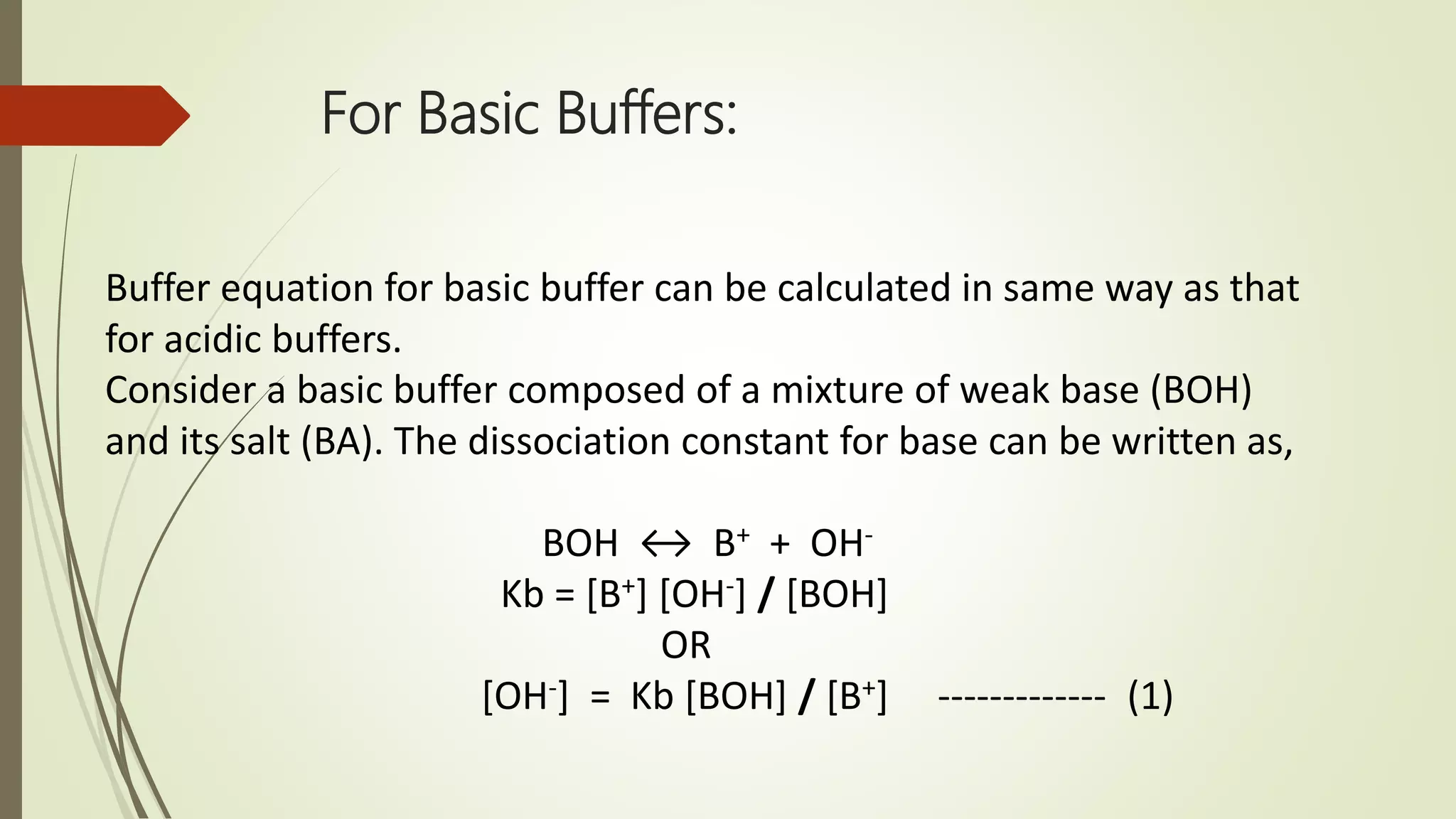 For Basic Buffers:
Buffer equation for basic buffer can be calculated in same way as that
for acidic buffers.
Consider a basic buffer composed of a mixture of weak base (BOH)
and its salt (BA). The dissociation constant for base can be written as,
BOH ↔ B+ + OH-
Kb = [B+] [OH-] / [BOH]
OR
[OH-] = Kb [BOH] / [B+] ------------- (1)
 