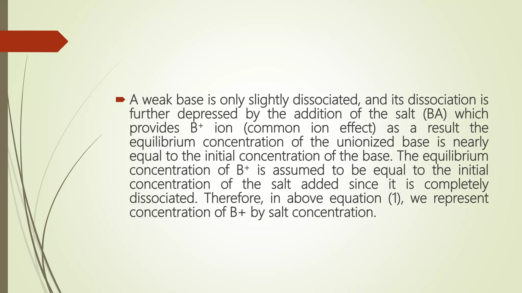  A weak base is only slightly dissociated, and its dissociation is
further depressed by the addition of the salt (BA) which
provides B+ ion (common ion effect) as a result the
equilibrium concentration of the unionized base is nearly
equal to the initial concentration of the base. The equilibrium
concentration of B+ is assumed to be equal to the initial
concentration of the salt added since it is completely
dissociated. Therefore, in above equation (1), we represent
concentration of B+ by salt concentration.
 