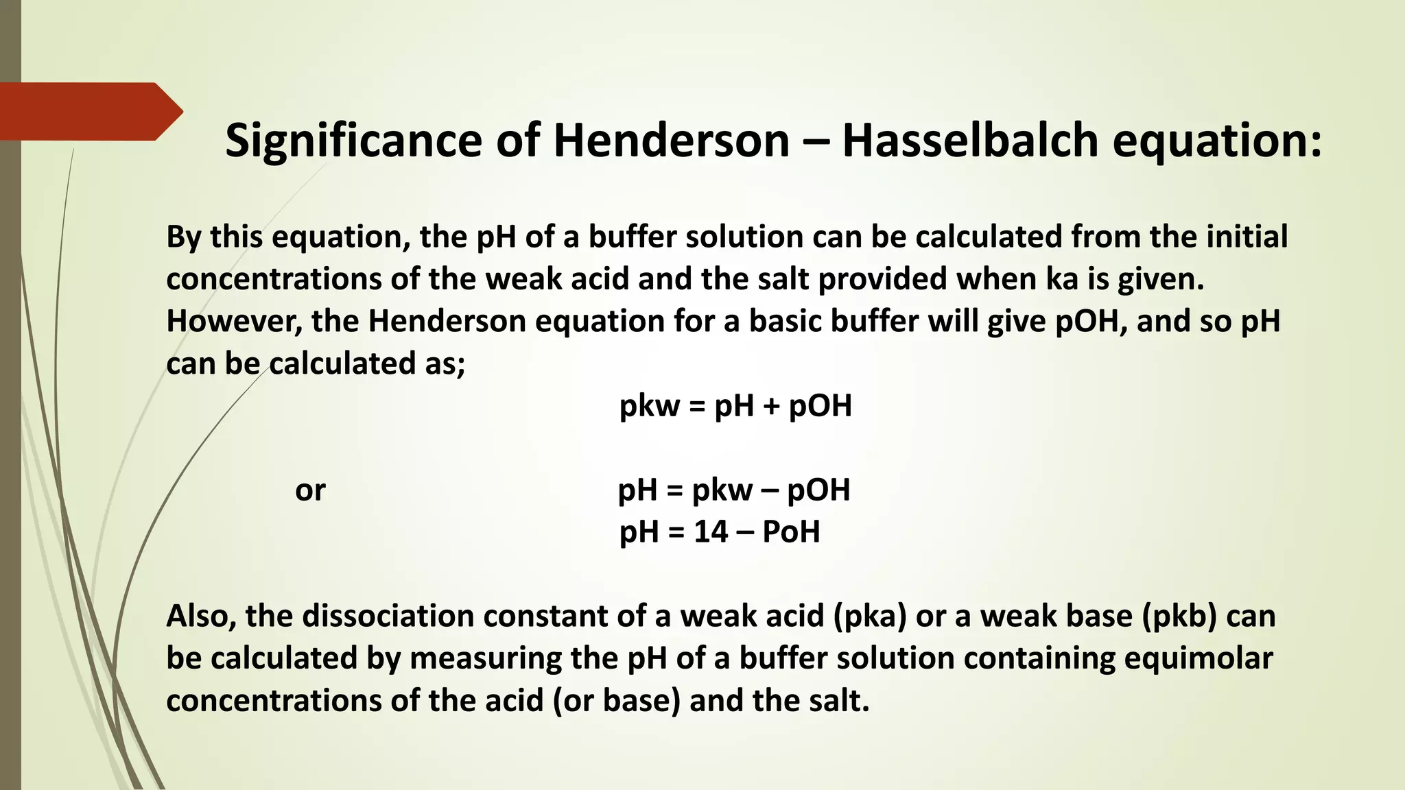 Significance of Henderson – Hasselbalch equation:
By this equation, the pH of a buffer solution can be calculated from the initial
concentrations of the weak acid and the salt provided when ka is given.
However, the Henderson equation for a basic buffer will give pOH, and so pH
can be calculated as;
pkw = pH + pOH
or pH = pkw – pOH
pH = 14 – PoH
Also, the dissociation constant of a weak acid (pka) or a weak base (pkb) can
be calculated by measuring the pH of a buffer solution containing equimolar
concentrations of the acid (or base) and the salt.
 