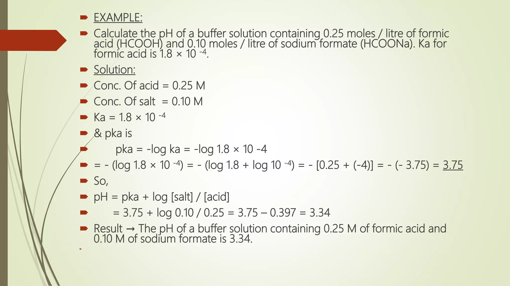  EXAMPLE:
 Calculate the pH of a buffer solution containing 0.25 moles / litre of formic
acid (HCOOH) and 0.10 moles / litre of sodium formate (HCOONa). Ka for
formic acid is 1.8 × 10 -4.
 Solution:
 Conc. Of acid = 0.25 M
 Conc. Of salt = 0.10 M
 Ka = 1.8 × 10 -4
 & pka is
 pka = -log ka = -log 1.8 × 10 -4
 = - (log 1.8 × 10 -4) = - (log 1.8 + log 10 -4) = - [0.25 + (-4)] = - (- 3.75) = 3.75
 So,
 pH = pka + log [salt] / [acid]
 = 3.75 + log 0.10 / 0.25 = 3.75 – 0.397 = 3.34
 Result → The pH of a buffer solution containing 0.25 M of formic acid and
0.10 M of sodium formate is 3.34.

 