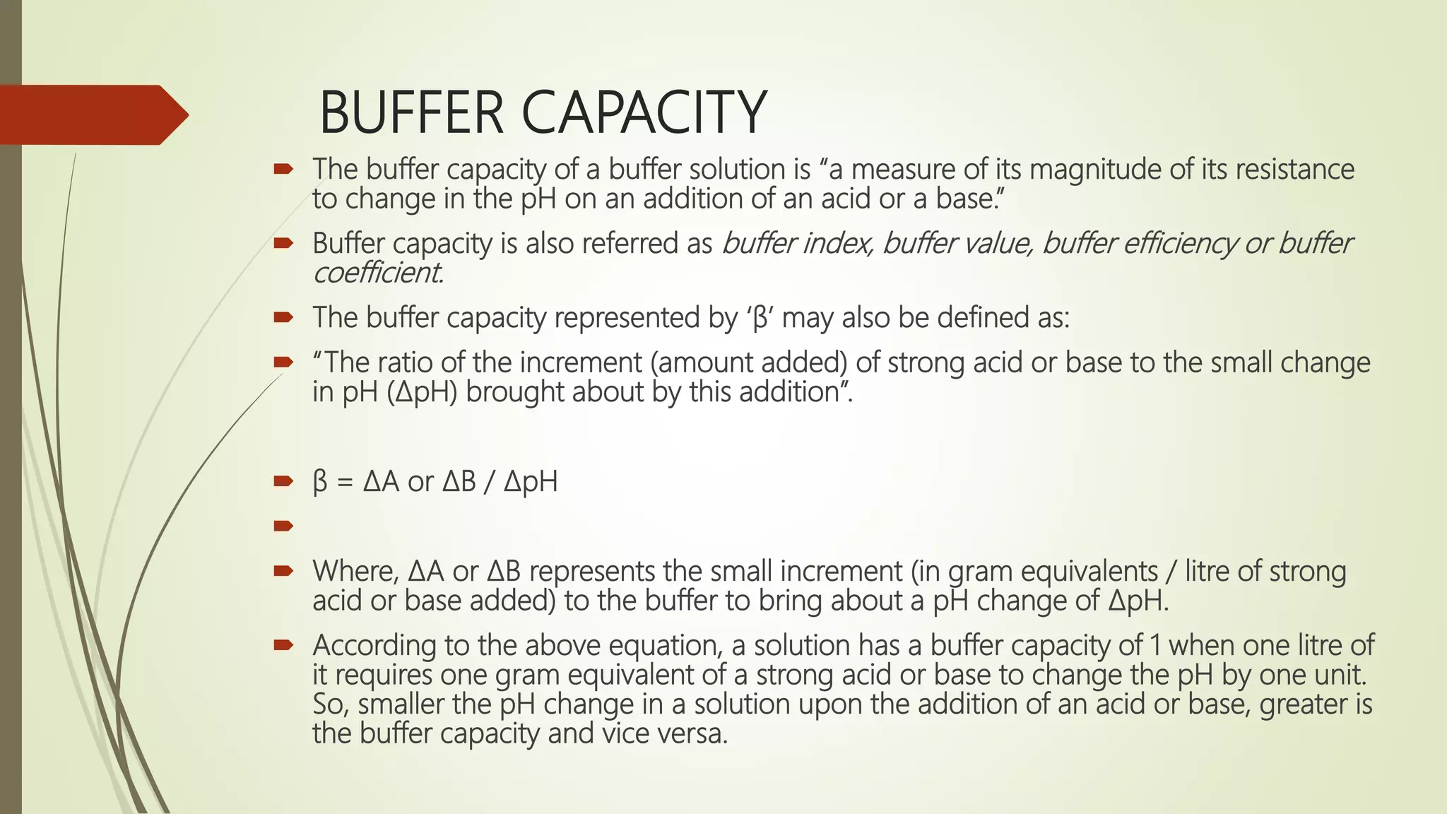 BUFFER CAPACITY
 The buffer capacity of a buffer solution is “a measure of its magnitude of its resistance
to change in the pH on an addition of an acid or a base.”
 Buffer capacity is also referred as buffer index, buffer value, buffer efficiency or buffer
coefficient.
 The buffer capacity represented by ‘β’ may also be defined as:
 “The ratio of the increment (amount added) of strong acid or base to the small change
in pH (ΔpH) brought about by this addition”.
 β = ΔA or ΔB / ΔpH

 Where, ΔA or ΔB represents the small increment (in gram equivalents / litre of strong
acid or base added) to the buffer to bring about a pH change of ΔpH.
 According to the above equation, a solution has a buffer capacity of 1 when one litre of
it requires one gram equivalent of a strong acid or base to change the pH by one unit.
So, smaller the pH change in a solution upon the addition of an acid or base, greater is
the buffer capacity and vice versa.
 