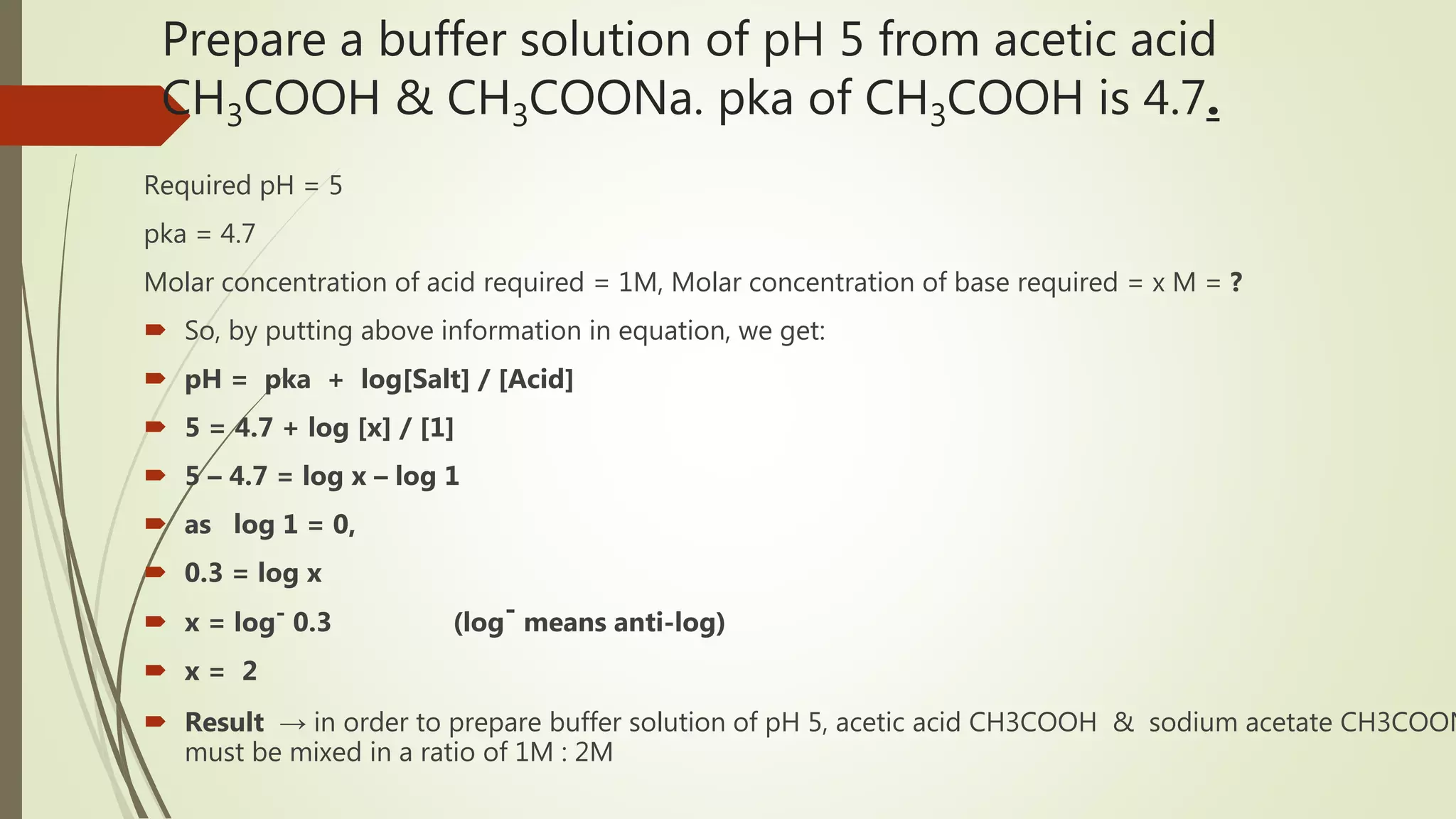 Prepare a buffer solution of pH 5 from acetic acid
CH3COOH & CH3COONa. pka of CH3COOH is 4.7.
Required pH = 5
pka = 4.7
Molar concentration of acid required = 1M, Molar concentration of base required = x M = ?
 So, by putting above information in equation, we get:
 pH = pka + log[Salt] / [Acid]
 5 = 4.7 + log [x] / [1]
 5 – 4.7 = log x – log 1
 as log 1 = 0,
 0.3 = log x
 x = log- 0.3 (log- means anti-log)
 x = 2
 Result → in order to prepare buffer solution of pH 5, acetic acid CH3COOH & sodium acetate CH3COON
must be mixed in a ratio of 1M : 2M
 