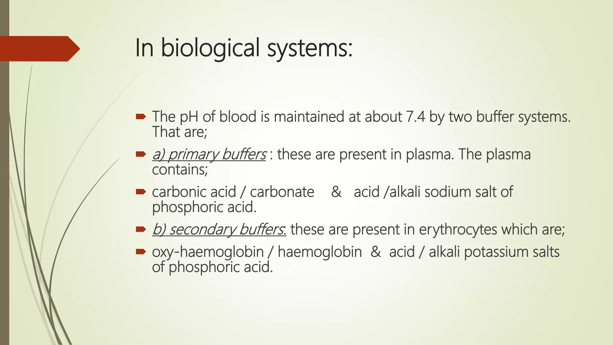 In biological systems:
 The pH of blood is maintained at about 7.4 by two buffer systems.
That are;
 a) primary buffers : these are present in plasma. The plasma
contains;
 carbonic acid / carbonate & acid /alkali sodium salt of
phosphoric acid.
 b) secondary buffers: these are present in erythrocytes which are;
 oxy-haemoglobin / haemoglobin & acid / alkali potassium salts
of phosphoric acid.
 
