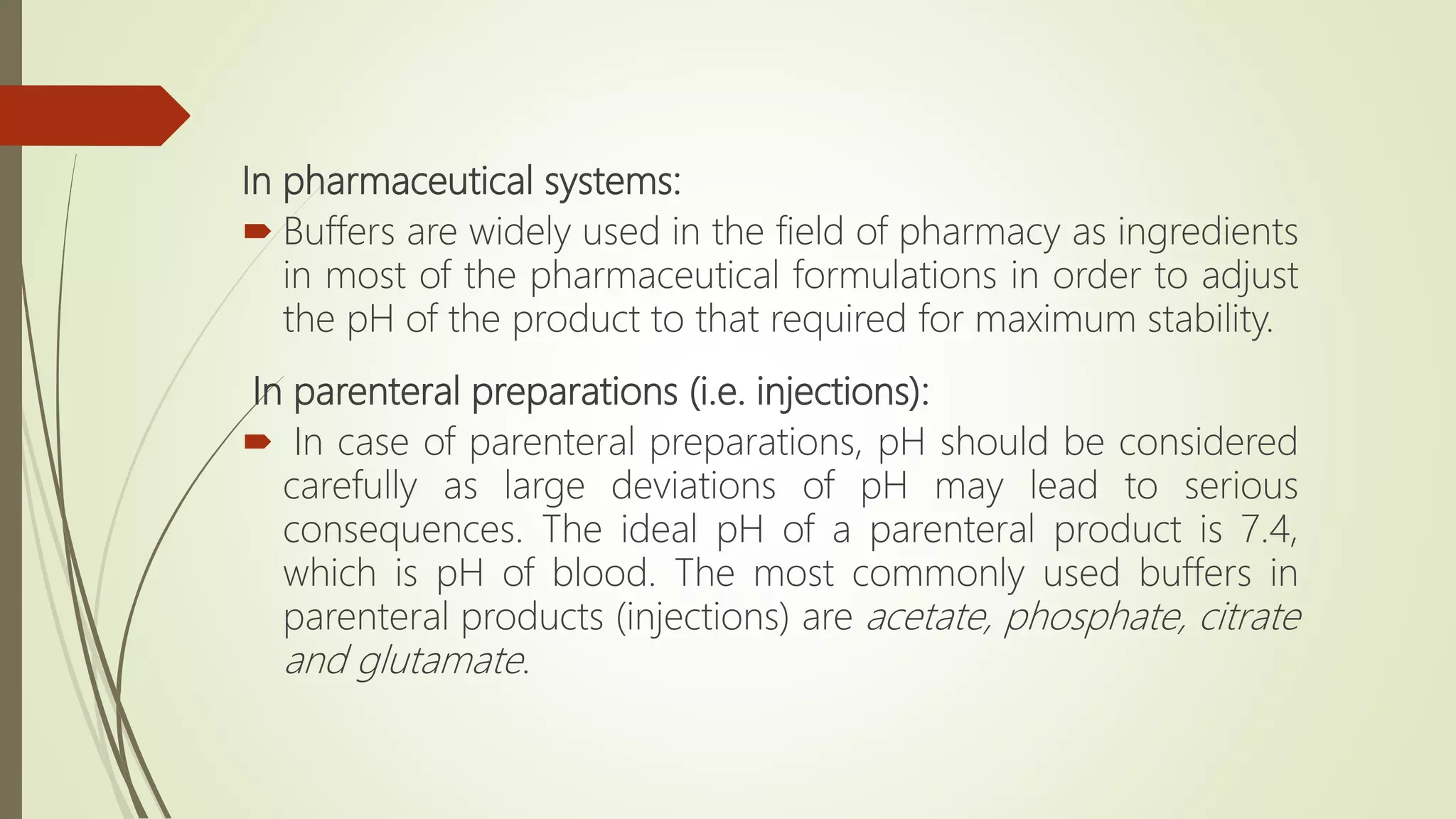 In pharmaceutical systems:
 Buffers are widely used in the field of pharmacy as ingredients
in most of the pharmaceutical formulations in order to adjust
the pH of the product to that required for maximum stability.
In parenteral preparations (i.e. injections):
 In case of parenteral preparations, pH should be considered
carefully as large deviations of pH may lead to serious
consequences. The ideal pH of a parenteral product is 7.4,
which is pH of blood. The most commonly used buffers in
parenteral products (injections) are acetate, phosphate, citrate
and glutamate.
 