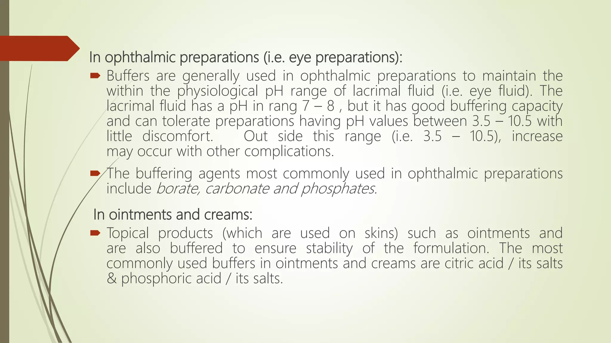 In ophthalmic preparations (i.e. eye preparations):
 Buffers are generally used in ophthalmic preparations to maintain the
within the physiological pH range of lacrimal fluid (i.e. eye fluid). The
lacrimal fluid has a pH in rang 7 – 8 , but it has good buffering capacity
and can tolerate preparations having pH values between 3.5 – 10.5 with
little discomfort. Out side this range (i.e. 3.5 – 10.5), increase
may occur with other complications.
 The buffering agents most commonly used in ophthalmic preparations
include borate, carbonate and phosphates.
In ointments and creams:
 Topical products (which are used on skins) such as ointments and
are also buffered to ensure stability of the formulation. The most
commonly used buffers in ointments and creams are citric acid / its salts
& phosphoric acid / its salts.
 